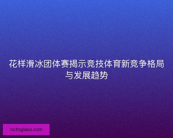 花样滑冰团体赛揭示竞技体育新竞争格局与发展趋势